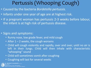 Pertussis (Whooping Cough)
• Caused by the bacteria Bordetella pertussis.
• Infants under one year of age are at highest risk.
• If a pregnant woman has pertussis 2-3 weeks before labour,
the infant is at high risk of pertussis disease.
• Signs and symptoms:
• Runny nose, low grade fever, and mild cough
• After 1 – 2 weeks, the cough worsens
• Child will cough violently and rapidly, over and over, until no air is
left in their lungs. Child will then inhale with characteristic
“whooping” sound
• Child will sometimes vomit after coughing
• Coughing will last for several weeks
 