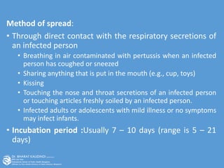 Method of spread:
• Through direct contact with the respiratory secretions of
an infected person
• Breathing in air contaminated with pertussis when an infected
person has coughed or sneezed
• Sharing anything that is put in the mouth (e.g., cup, toys)
• Kissing
• Touching the nose and throat secretions of an infected person
or touching articles freshly soiled by an infected person.
• Infected adults or adolescents with mild illness or no symptoms
may infect infants.
• Incubation period :Usually 7 – 10 days (range is 5 – 21
days)
 