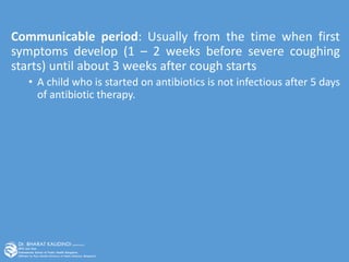 Communicable period: Usually from the time when first
symptoms develop (1 – 2 weeks before severe coughing
starts) until about 3 weeks after cough starts
• A child who is started on antibiotics is not infectious after 5 days
of antibiotic therapy.
 