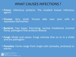 WHAT CAUSES INFECTIONS ?
• Prions: Infectious proteins. The smallest known infectious
agents
• Viruses: Very small. Viruses take over your cells to
reproduce themselves
• Bacteria: Two types: free-living, normal inhabitants (normal
flora); pathogens that produce disease
• Fungi: Molds and yeasts. Fungi colonize (live on or in a child)
and are pathogens
• Parasites: Forms range from single cells (amoeba, protozoa) to
worms
 