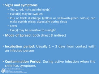 • Signs and symptoms:
• Teary, red, itchy, painful eye(s)
• Eyelid(s) may be swollen
• Pus or thick discharge (yellow or yellowish-green colour) can
make eyelids sticky, especially during sleep
• Fever
• Eye(s) may be sensitive to sunlight
• Mode of Spread: both direct & indirect
• Incubation period: Usually 1 – 3 days from contact with
an infected person
• Contamination Period: During active infection when the
child has symptoms
 