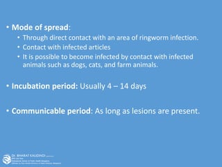 • Mode of spread:
• Through direct contact with an area of ringworm infection.
• Contact with infected articles
• It is possible to become infected by contact with infected
animals such as dogs, cats, and farm animals.
• Incubation period: Usually 4 – 14 days
• Communicable period: As long as lesions are present.
 