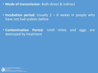 • Mode of transmission: Both direct & indirect
• Incubation period: Usually 2 – 6 weeks in people who
have not had scabies before
• Contamination Period: Until mites and eggs are
destroyed by treatment
 