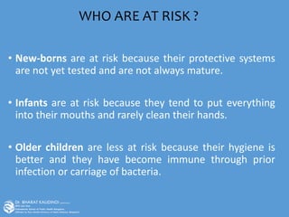 • New-borns are at risk because their protective systems
are not yet tested and are not always mature.
• Infants are at risk because they tend to put everything
into their mouths and rarely clean their hands.
• Older children are less at risk because their hygiene is
better and they have become immune through prior
infection or carriage of bacteria.
WHO ARE AT RISK ?
 