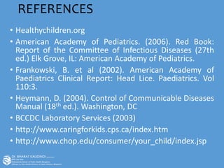 REFERENCES
• Healthychildren.org
• American Academy of Pediatrics. (2006). Red Book:
Report of the Committee of Infectious Diseases (27th
ed.) Elk Grove, IL: American Academy of Pediatrics.
• Frankowski, B. et al (2002). American Academy of
Paediatrics Clinical Report: Head Lice. Paediatrics. Vol
110:3.
• Heymann, D. (2004). Control of Communicable Diseases
Manual (18th ed.). Washington, DC
• BCCDC Laboratory Services (2003)
• http://www.caringforkids.cps.ca/index.htm
• http://www.chop.edu/consumer/your_child/index.jsp
 