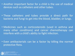 • Another important factor for a child is the use of medical
devices such as catheters and other tubes.
• These catheters and tubes provide a direct path for
bacteria and fungi to get into the blood, bladder, or lungs.
• Medicines such as corticosteroids (used in asthma and
many other conditions) and cancer chemotherapy can
interfere with a child’s ability to fight infection.
• Even antibacterials can be a factor by killing the normal
protective flora.
 
