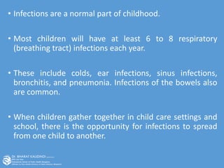 • Infections are a normal part of childhood.
• Most children will have at least 6 to 8 respiratory
(breathing tract) infections each year.
• These include colds, ear infections, sinus infections,
bronchitis, and pneumonia. Infections of the bowels also
are common.
• When children gather together in child care settings and
school, there is the opportunity for infections to spread
from one child to another.
 