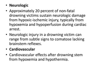 • Neurologic
• Approximately 20 percent of non-fatal
drowning victims sustain neurologic damage
from hypoxic-ischemic injury, typically from
hypoxemia and hypoperfusion during cardiac
arrest.
• Neurologic injury in a drowning victim can
range from subtle signs to comatose lacking
brainstem reflexes.
• Cardiovascular
• Cardiovascular effects after drowning stem
from hypoxemia and hypothermia.
 