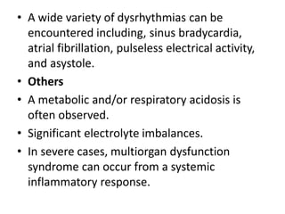 • A wide variety of dysrhythmias can be
encountered including, sinus bradycardia,
atrial fibrillation, pulseless electrical activity,
and asystole.
• Others
• A metabolic and/or respiratory acidosis is
often observed.
• Significant electrolyte imbalances.
• In severe cases, multiorgan dysfunction
syndrome can occur from a systemic
inflammatory response.
 