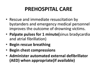PREHOSPITAL CARE
• Rescue and immediate resuscitation by
bystanders and emergency medical personnel
improves the outcome of drowning victims.
• Palpate pulses for 1 minute(sinus bradycardia
and atrial fibrillation)
• Begin rescue breathing
• Begin chest compressions
• Administer automated external defibrillator
(AED) when appropriate(if available)
 