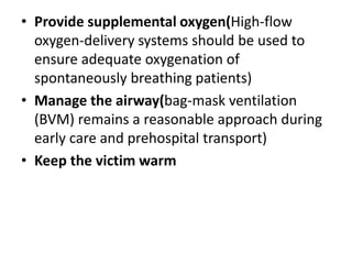 • Provide supplemental oxygen(High-flow
oxygen-delivery systems should be used to
ensure adequate oxygenation of
spontaneously breathing patients)
• Manage the airway(bag-mask ventilation
(BVM) remains a reasonable approach during
early care and prehospital transport)
• Keep the victim warm
 