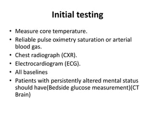 Initial testing
• Measure core temperature.
• Reliable pulse oximetry saturation or arterial
blood gas.
• Chest radiograph (CXR).
• Electrocardiogram (ECG).
• All baselines
• Patients with persistently altered mental status
should have(Bedside glucose measurement)(CT
Brain)
 