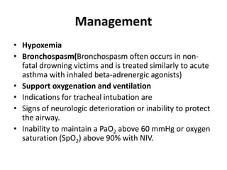 Management
• Hypoxemia
• Bronchospasm(Bronchospasm often occurs in non-
fatal drowning victims and is treated similarly to acute
asthma with inhaled beta-adrenergic agonists)
• Support oxygenation and ventilation
• Indications for tracheal intubation are
• Signs of neurologic deterioration or inability to protect
the airway.
• Inability to maintain a PaO2 above 60 mmHg or oxygen
saturation (SpO2) above 90% with NIV.
 