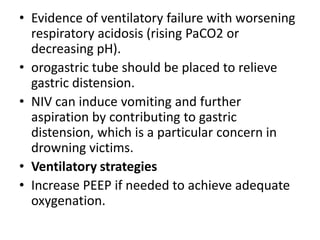 • Evidence of ventilatory failure with worsening
respiratory acidosis (rising PaCO2 or
decreasing pH).
• orogastric tube should be placed to relieve
gastric distension.
• NIV can induce vomiting and further
aspiration by contributing to gastric
distension, which is a particular concern in
drowning victims.
• Ventilatory strategies
• Increase PEEP if needed to achieve adequate
oxygenation.
 