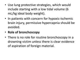• Use lung protective strategies, which would
include starting with a low tidal volume (6
mL/kg ideal body weight).
• In patients with concern for hypoxic-ischemic
brain injury, permissive hypercapnia should be
avoided.
• Role of bronchoscopy
• There is no role for routine bronchoscopy in a
drowning victim unless there is clear evidence
of aspiration of foreign material.
 