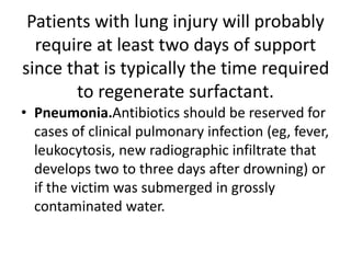 Patients with lung injury will probably
require at least two days of support
since that is typically the time required
to regenerate surfactant.
• Pneumonia.Antibiotics should be reserved for
cases of clinical pulmonary infection (eg, fever,
leukocytosis, new radiographic infiltrate that
develops two to three days after drowning) or
if the victim was submerged in grossly
contaminated water.
 