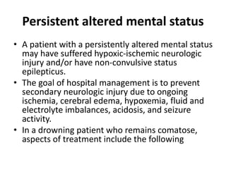 Persistent altered mental status
• A patient with a persistently altered mental status
may have suffered hypoxic-ischemic neurologic
injury and/or have non-convulsive status
epilepticus.
• The goal of hospital management is to prevent
secondary neurologic injury due to ongoing
ischemia, cerebral edema, hypoxemia, fluid and
electrolyte imbalances, acidosis, and seizure
activity.
• In a drowning patient who remains comatose,
aspects of treatment include the following
 