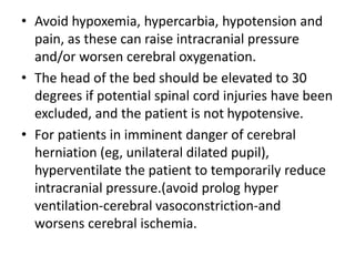 • Avoid hypoxemia, hypercarbia, hypotension and
pain, as these can raise intracranial pressure
and/or worsen cerebral oxygenation.
• The head of the bed should be elevated to 30
degrees if potential spinal cord injuries have been
excluded, and the patient is not hypotensive.
• For patients in imminent danger of cerebral
herniation (eg, unilateral dilated pupil),
hyperventilate the patient to temporarily reduce
intracranial pressure.(avoid prolog hyper
ventilation-cerebral vasoconstriction-and
worsens cerebral ischemia.
 