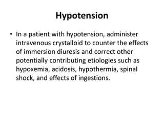 Hypotension
• In a patient with hypotension, administer
intravenous crystalloid to counter the effects
of immersion diuresis and correct other
potentially contributing etiologies such as
hypoxemia, acidosis, hypothermia, spinal
shock, and effects of ingestions.
 
