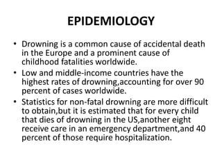 EPIDEMIOLOGY
• Drowning is a common cause of accidental death
in the Europe and a prominent cause of
childhood fatalities worldwide.
• Low and middle-income countries have the
highest rates of drowning,accounting for over 90
percent of cases worldwide.
• Statistics for non-fatal drowning are more difficult
to obtain,but it is estimated that for every child
that dies of drowning in the US,another eight
receive care in an emergency department,and 40
percent of those require hospitalization.
 