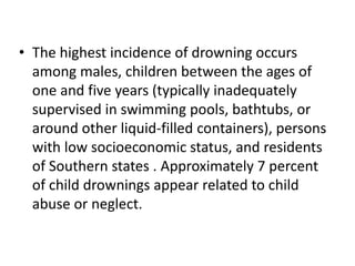 • The highest incidence of drowning occurs
among males, children between the ages of
one and five years (typically inadequately
supervised in swimming pools, bathtubs, or
around other liquid-filled containers), persons
with low socioeconomic status, and residents
of Southern states . Approximately 7 percent
of child drownings appear related to child
abuse or neglect.
 