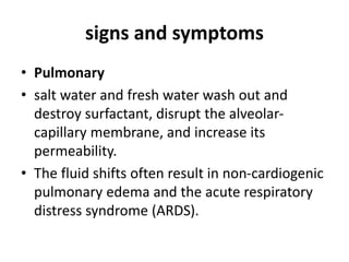 signs and symptoms
• Pulmonary
• salt water and fresh water wash out and
destroy surfactant, disrupt the alveolar-
capillary membrane, and increase its
permeability.
• The fluid shifts often result in non-cardiogenic
pulmonary edema and the acute respiratory
distress syndrome (ARDS).
 