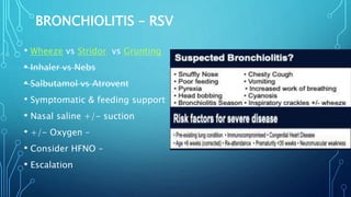 BRONCHIOLITIS – RSV
• Wheeze vs Stridor vs Grunting
• Inhaler vs Nebs
• Salbutamol vs Atrovent
• Symptomatic & feeding support
• Nasal saline +/- suction
• +/- Oxygen –
• Consider HFNO –
• Escalation
 