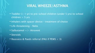 VIRAL WHEEZE/ASTHMA
• Toddler (> 1 yr) to pre-school children (under 5 yrs) to school
children > 5 yrs
• Inhalers with spacer device – treatment of choice
• Life threatening – Nebs
• Salbutamol +/- Atrovent
• Steroids
• Reassess & Paeds referral (PAU if PEWS < 3)
 
