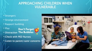 APPROACHING CHILDREN WHEN
VULNERABLE
• Strangers
• Strange environment
• Rapport building
• Play
• Distraction
• Check with PED Nurses
• Listen to parent/carer concerns
 