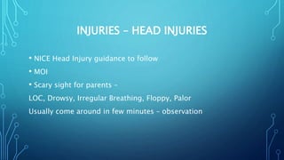 INJURIES – HEAD INJURIES
• NICE Head Injury guidance to follow
• MOI
• Scary sight for parents –
LOC, Drowsy, Irregular Breathing, Floppy, Palor
Usually come around in few minutes – observation
 
