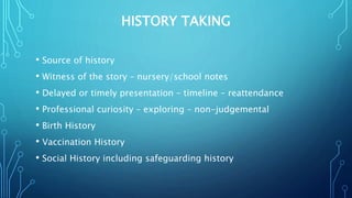 HISTORY TAKING
• Source of history
• Witness of the story – nursery/school notes
• Delayed or timely presentation – timeline – reattendance
• Professional curiosity – exploring – non-judgemental
• Birth History
• Vaccination History
• Social History including safeguarding history
 