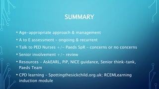 SUMMARY
• Age-appropriate approach & management
• A to E assessment – ongoing & recurrent
• Talk to PED Nurses +/- Paeds SpR – concerns or no concerns
• Senior involvement +/- review
• Resources – AskEARL, PiP, NICE guidance, Senior think-tank,
Paeds Team
• CPD learning – Spottingthesickchild.org.uk; RCEMLearning
induction module
 