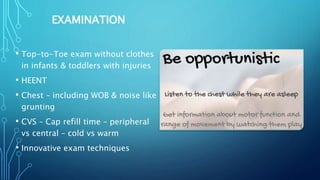 EXAMINATION
• Top-to-Toe exam without clothes
in infants & toddlers with injuries
• HEENT
• Chest – including WOB & noise like
grunting
• CVS – Cap refill time – peripheral
vs central – cold vs warm
• Innovative exam techniques
 