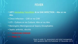 FEVER
• URTI (including Tonsillitis) &/or EAR INFECTION – Abx or no
Abx
• Chest Infection – CXR or no CXR
• UTI – Culture or no Culture; Abx or no Abx
• Meningitis/Meningococcal Sepsis/Encephalitis
• Septic arthritis, discitis
• ***KAWASAKI DISEASE
• ***PIMS-TS
Fever in under 5s: assessment and initial management
NICE guideline [NG143] Published: 07 November 2019
 