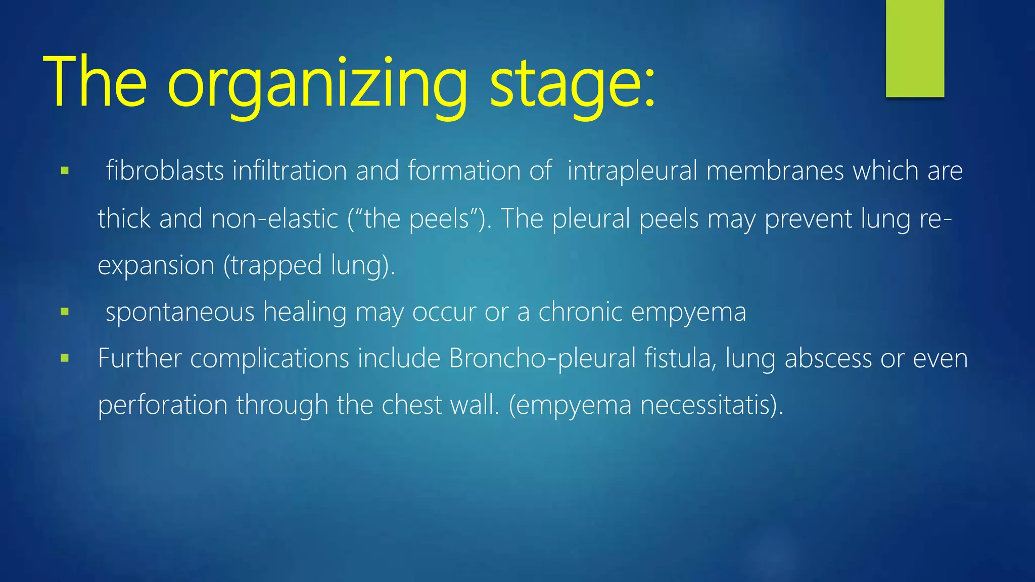 The organizing stage:
 fibroblasts infiltration and formation of intrapleural membranes which are
thick and non-elastic (“the peels”). The pleural peels may prevent lung re-
expansion (trapped lung).
 spontaneous healing may occur or a chronic empyema
 Further complications include Broncho-pleural fistula, lung abscess or even
perforation through the chest wall. (empyema necessitatis).
 