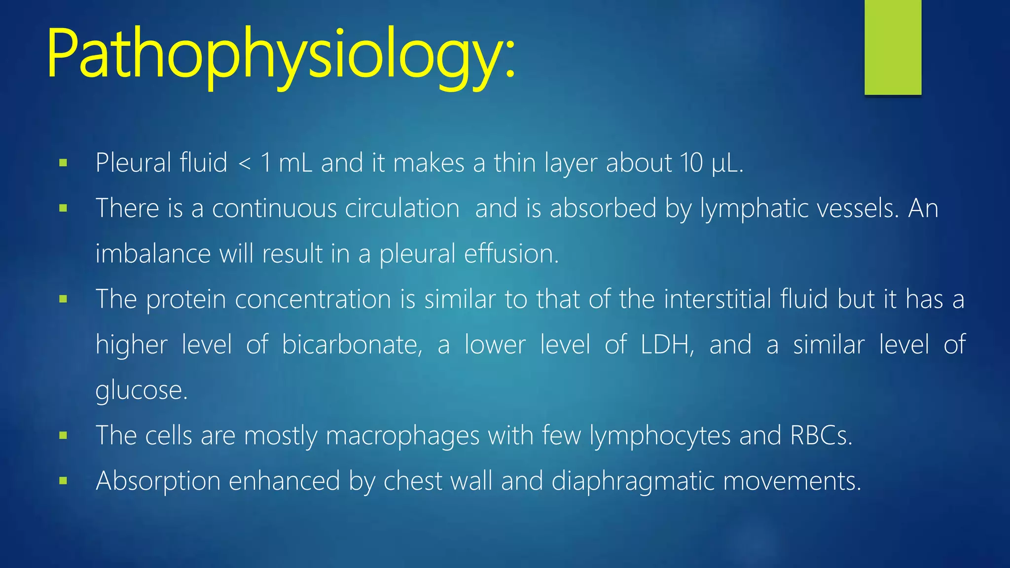 Pathophysiology:
 Pleural fluid < 1 mL and it makes a thin layer about 10 μL.
 There is a continuous circulation and is absorbed by lymphatic vessels. An
imbalance will result in a pleural effusion.
 The protein concentration is similar to that of the interstitial fluid but it has a
higher level of bicarbonate, a lower level of LDH, and a similar level of
glucose.
 The cells are mostly macrophages with few lymphocytes and RBCs.
 Absorption enhanced by chest wall and diaphragmatic movements.
 