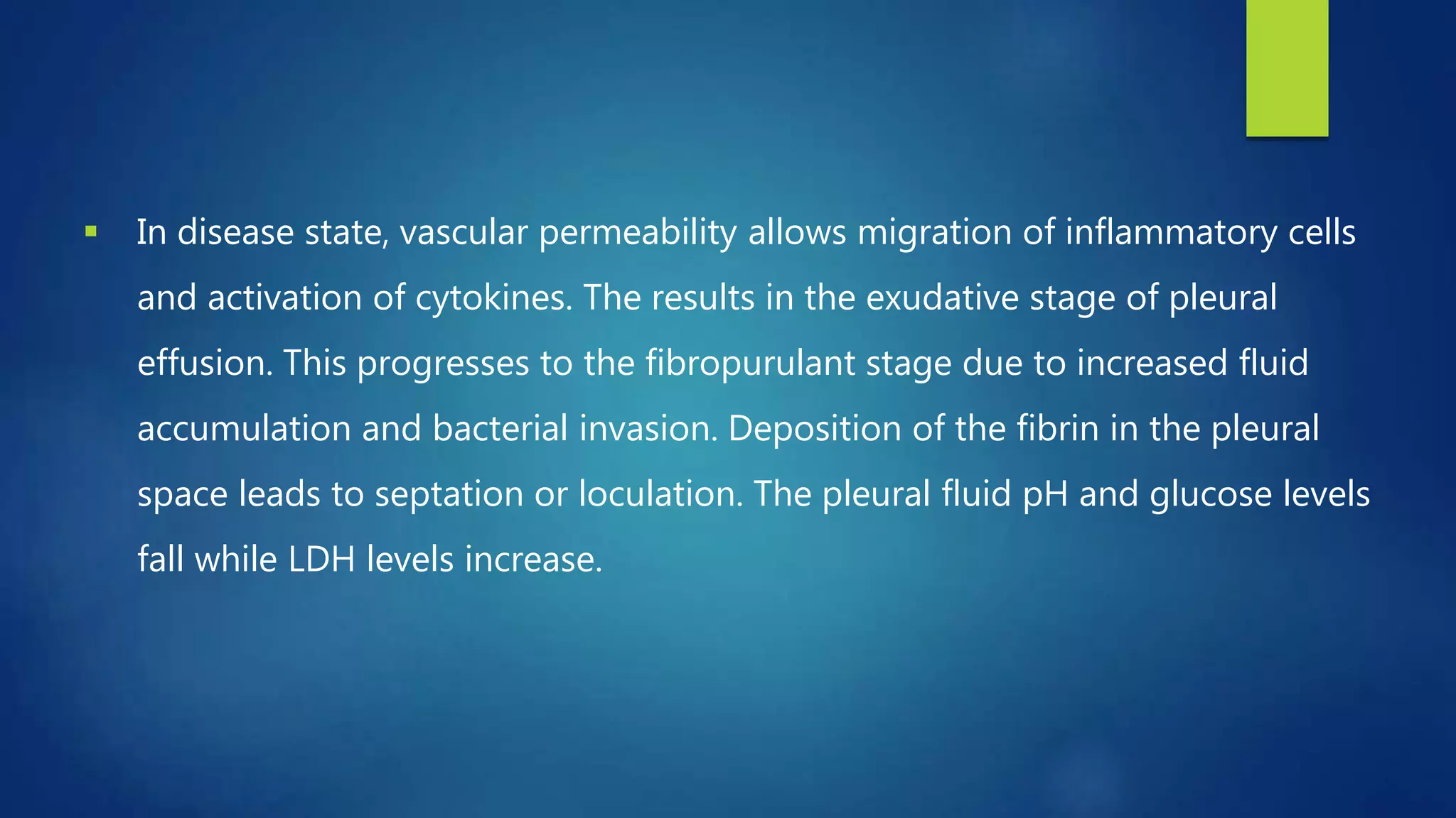  In disease state, vascular permeability allows migration of inflammatory cells
and activation of cytokines. The results in the exudative stage of pleural
effusion. This progresses to the fibropurulant stage due to increased fluid
accumulation and bacterial invasion. Deposition of the fibrin in the pleural
space leads to septation or loculation. The pleural fluid pH and glucose levels
fall while LDH levels increase.
 