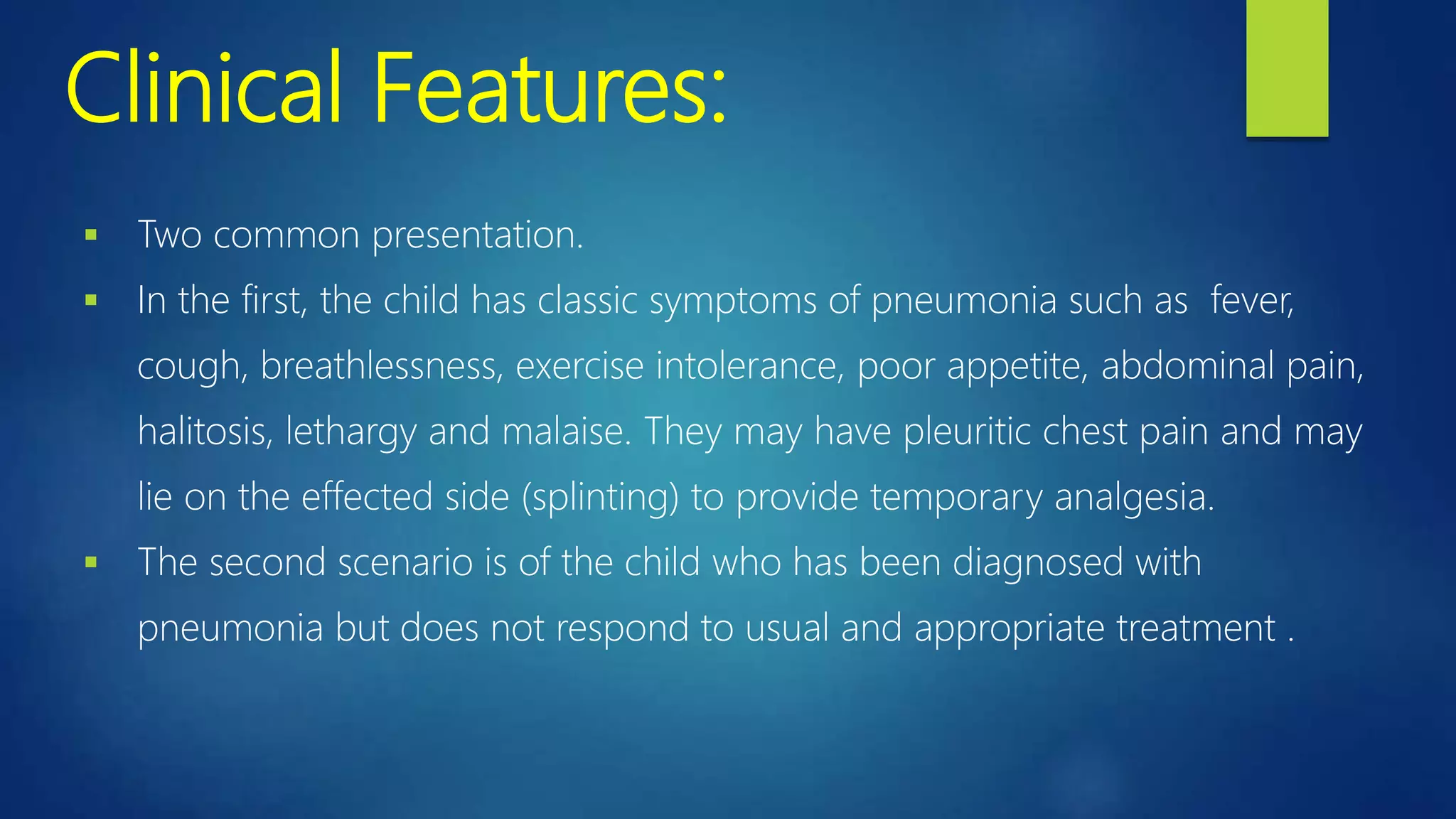 Clinical Features:
 Two common presentation.
 In the first, the child has classic symptoms of pneumonia such as fever,
cough, breathlessness, exercise intolerance, poor appetite, abdominal pain,
halitosis, lethargy and malaise. They may have pleuritic chest pain and may
lie on the effected side (splinting) to provide temporary analgesia.
 The second scenario is of the child who has been diagnosed with
pneumonia but does not respond to usual and appropriate treatment .
 