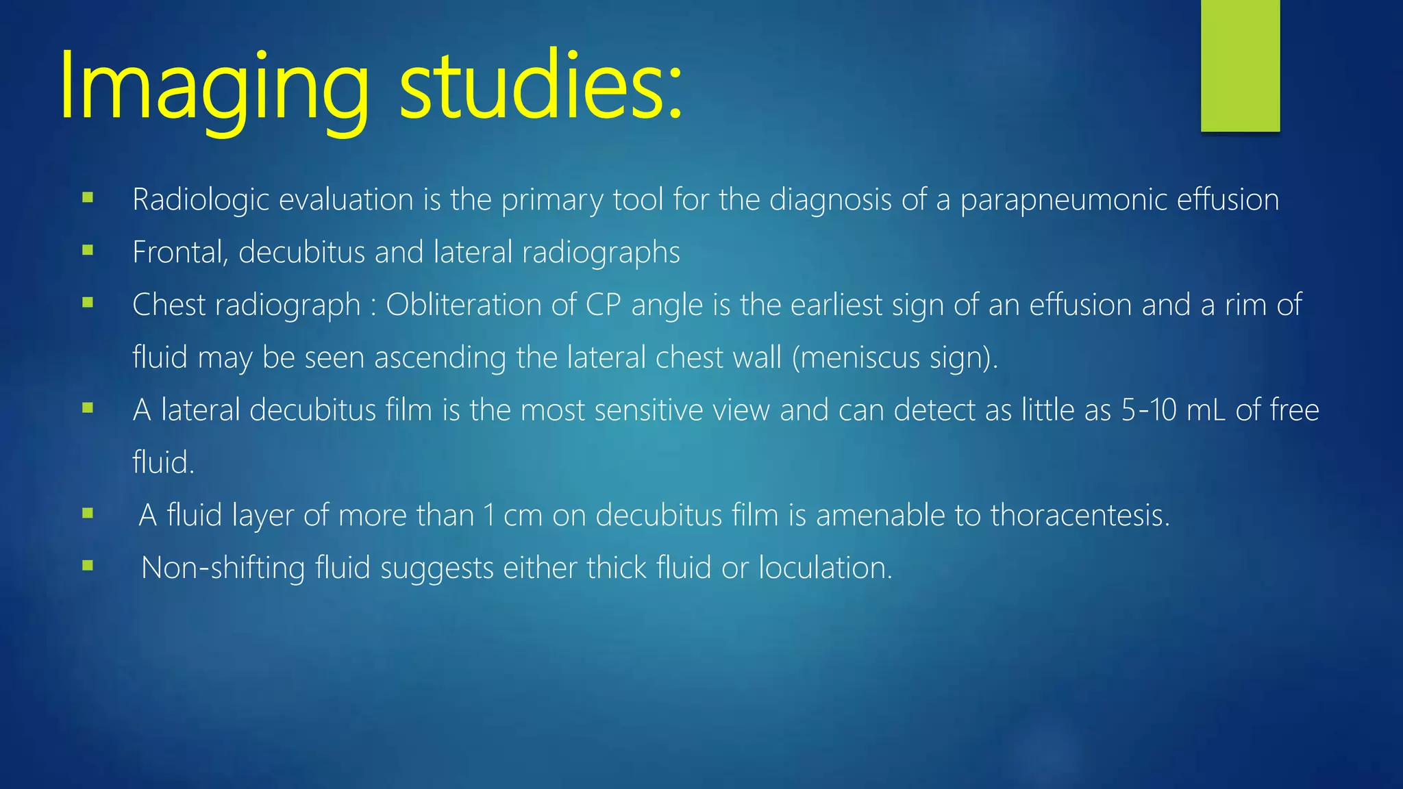 Imaging studies:
 Radiologic evaluation is the primary tool for the diagnosis of a parapneumonic effusion
 Frontal, decubitus and lateral radiographs
 Chest radiograph : Obliteration of CP angle is the earliest sign of an effusion and a rim of
fluid may be seen ascending the lateral chest wall (meniscus sign).
 A lateral decubitus film is the most sensitive view and can detect as little as 5-10 mL of free
fluid.
 A fluid layer of more than 1 cm on decubitus film is amenable to thoracentesis.
 Non-shifting fluid suggests either thick fluid or loculation.
 
