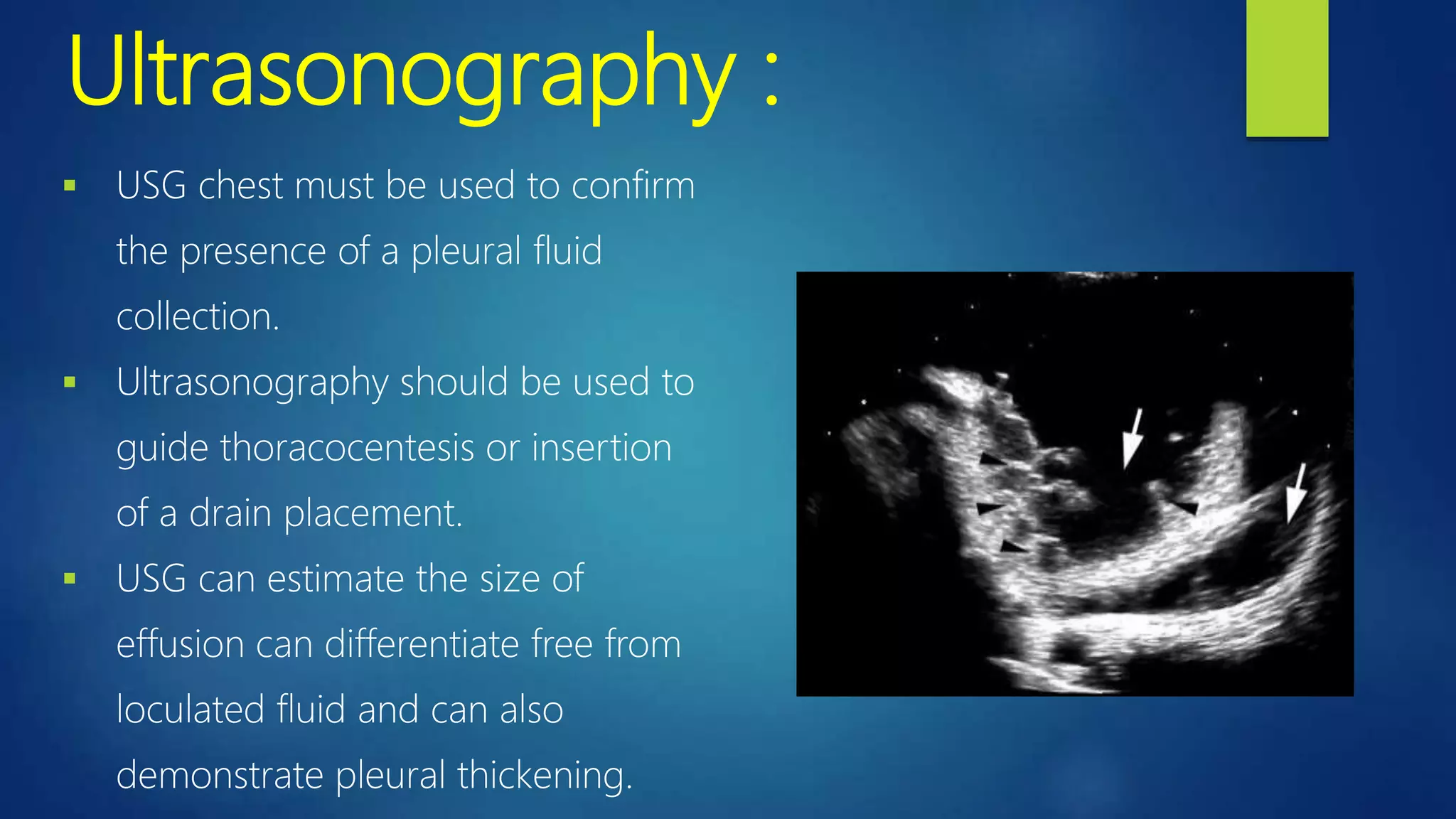 Ultrasonography :
 USG chest must be used to confirm
the presence of a pleural fluid
collection.
 Ultrasonography should be used to
guide thoracocentesis or insertion
of a drain placement.
 USG can estimate the size of
effusion can differentiate free from
loculated fluid and can also
demonstrate pleural thickening.
 