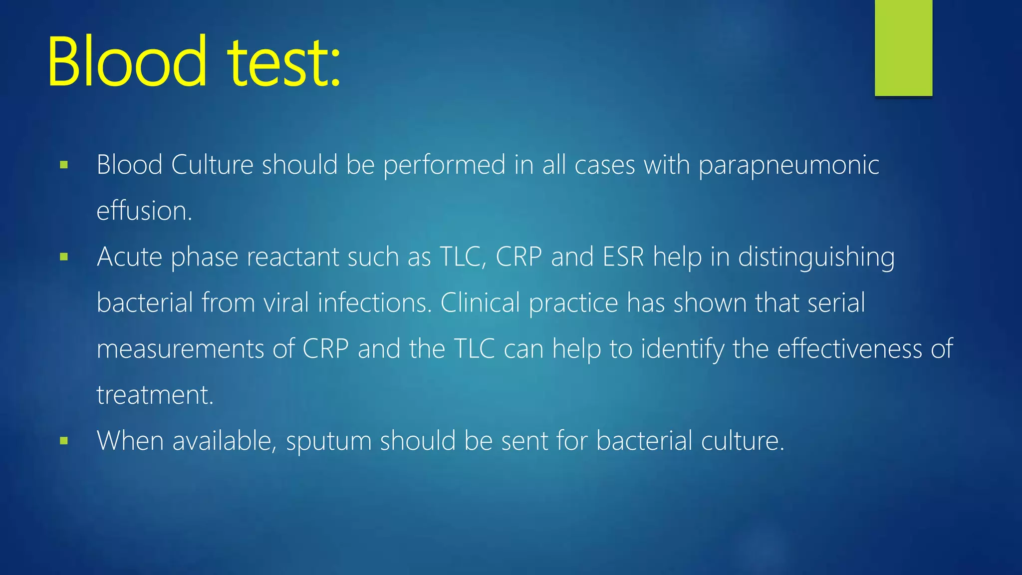 Blood test:
 Blood Culture should be performed in all cases with parapneumonic
effusion.
 Acute phase reactant such as TLC, CRP and ESR help in distinguishing
bacterial from viral infections. Clinical practice has shown that serial
measurements of CRP and the TLC can help to identify the effectiveness of
treatment.
 When available, sputum should be sent for bacterial culture.
 