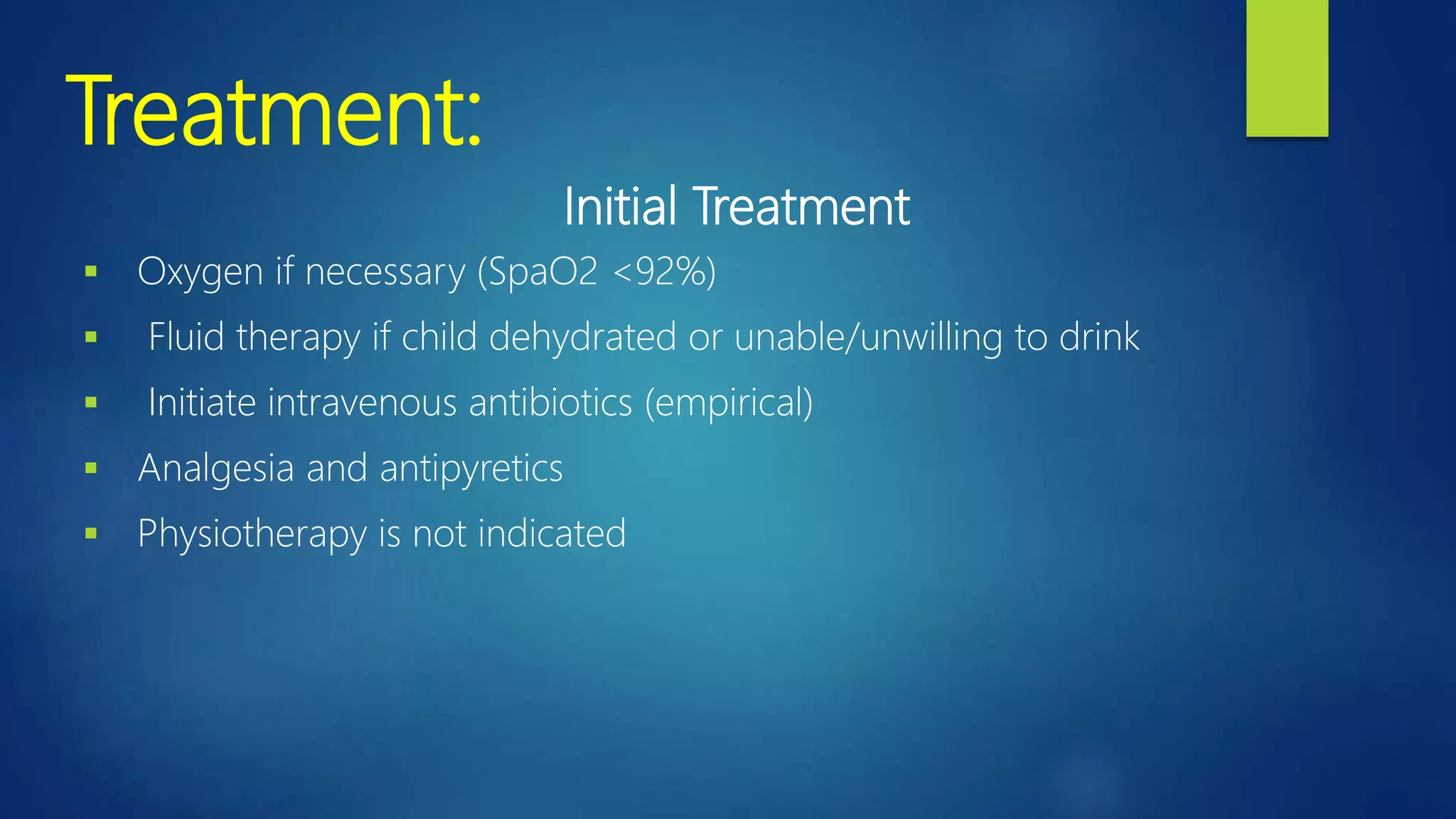 Treatment:
Initial Treatment
 Oxygen if necessary (SpaO2 <92%)
 Fluid therapy if child dehydrated or unable/unwilling to drink
 Initiate intravenous antibiotics (empirical)
 Analgesia and antipyretics
 Physiotherapy is not indicated
 