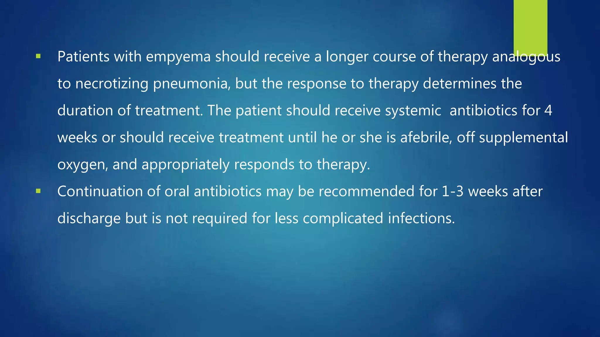  Patients with empyema should receive a longer course of therapy analogous
to necrotizing pneumonia, but the response to therapy determines the
duration of treatment. The patient should receive systemic antibiotics for 4
weeks or should receive treatment until he or she is afebrile, off supplemental
oxygen, and appropriately responds to therapy.
 Continuation of oral antibiotics may be recommended for 1-3 weeks after
discharge but is not required for less complicated infections.
 