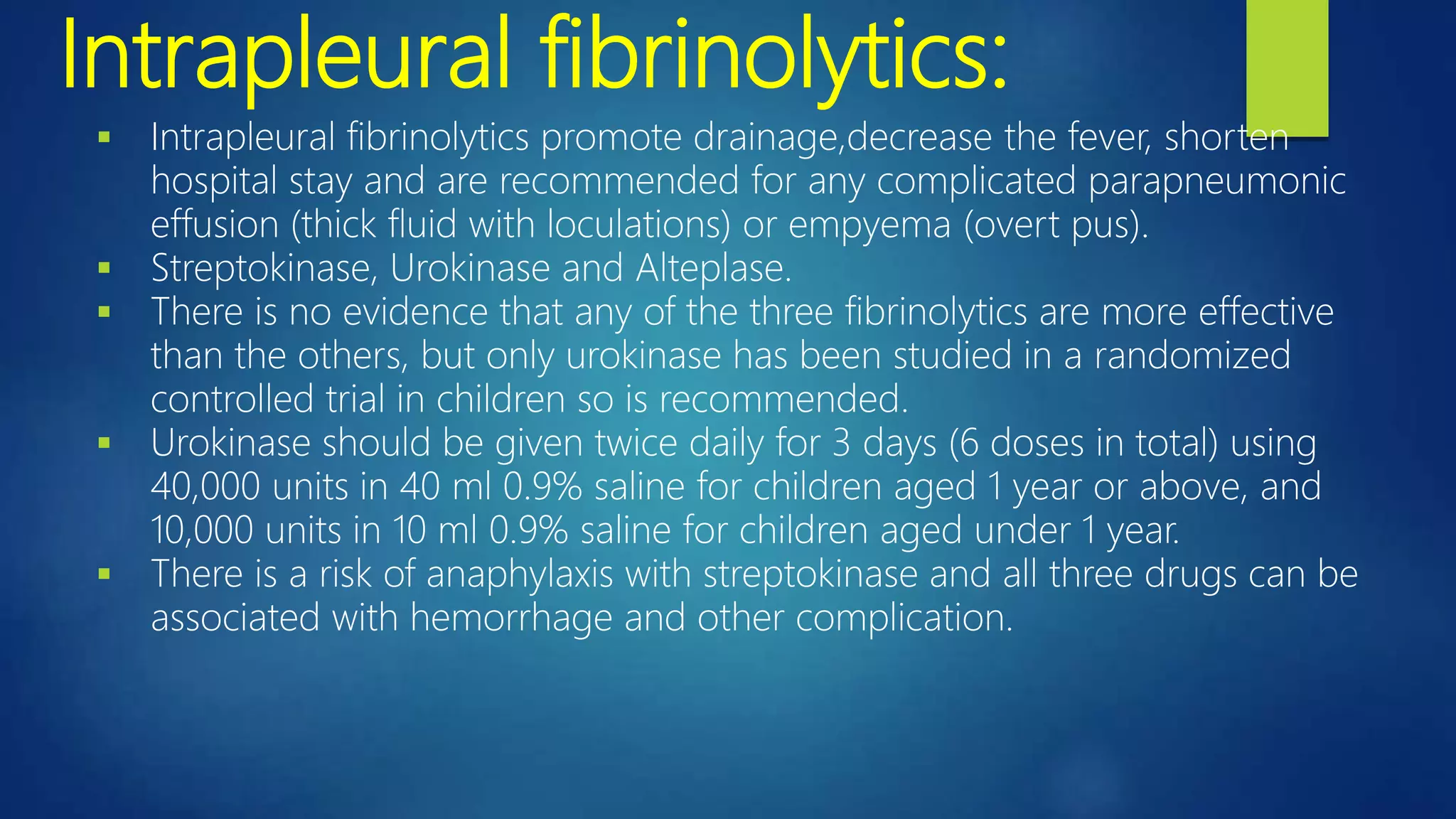 Intrapleural fibrinolytics:
 Intrapleural fibrinolytics promote drainage,decrease the fever, shorten
hospital stay and are recommended for any complicated parapneumonic
effusion (thick fluid with loculations) or empyema (overt pus).
 Streptokinase, Urokinase and Alteplase.
 There is no evidence that any of the three fibrinolytics are more effective
than the others, but only urokinase has been studied in a randomized
controlled trial in children so is recommended.
 Urokinase should be given twice daily for 3 days (6 doses in total) using
40,000 units in 40 ml 0.9% saline for children aged 1 year or above, and
10,000 units in 10 ml 0.9% saline for children aged under 1 year.
 There is a risk of anaphylaxis with streptokinase and all three drugs can be
associated with hemorrhage and other complication.
 