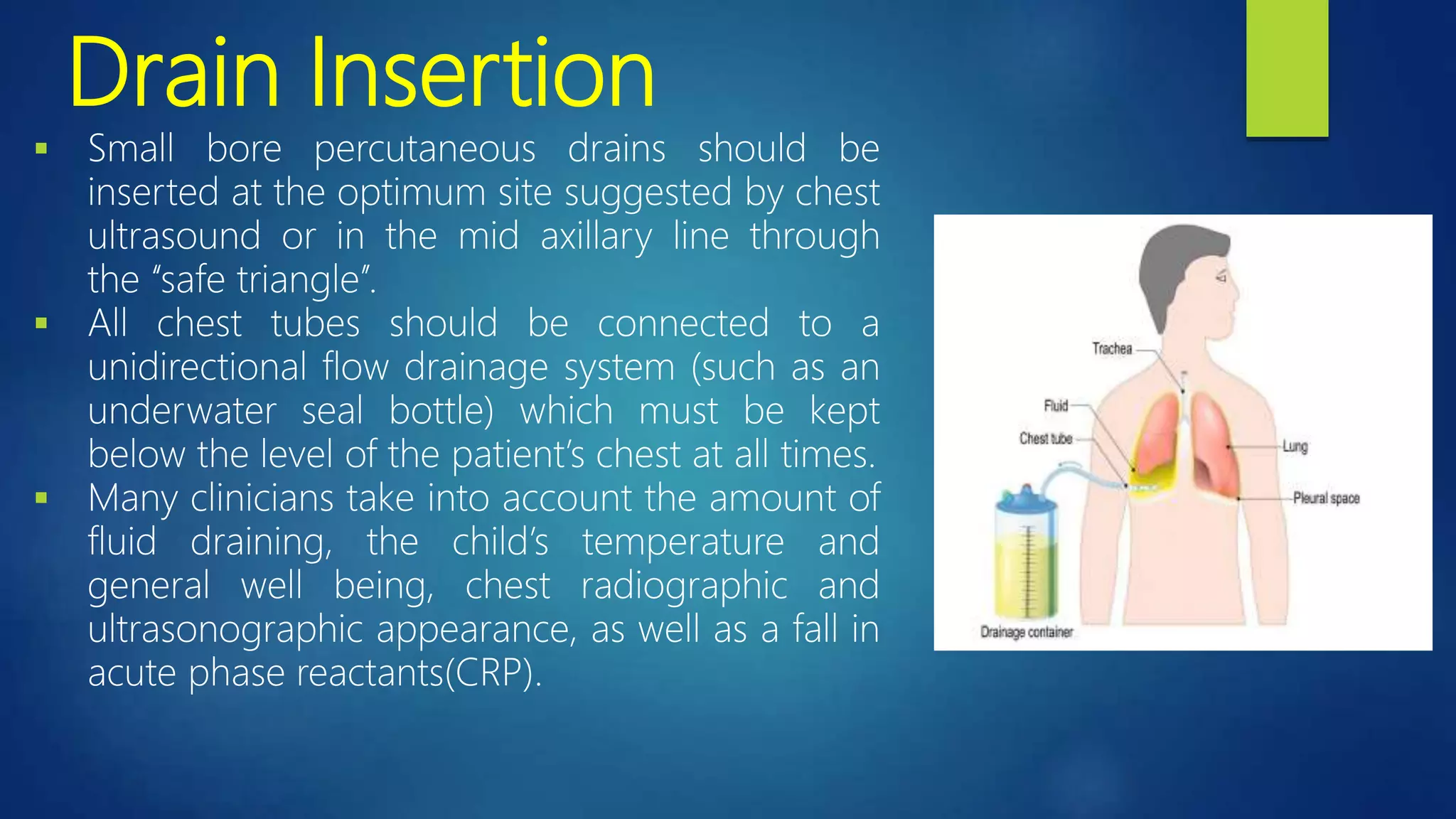 Drain Insertion
 Small bore percutaneous drains should be
inserted at the optimum site suggested by chest
ultrasound or in the mid axillary line through
the ‘‘safe triangle’’.
 All chest tubes should be connected to a
unidirectional flow drainage system (such as an
underwater seal bottle) which must be kept
below the level of the patient’s chest at all times.
 Many clinicians take into account the amount of
fluid draining, the child’s temperature and
general well being, chest radiographic and
ultrasonographic appearance, as well as a fall in
acute phase reactants(CRP).
 