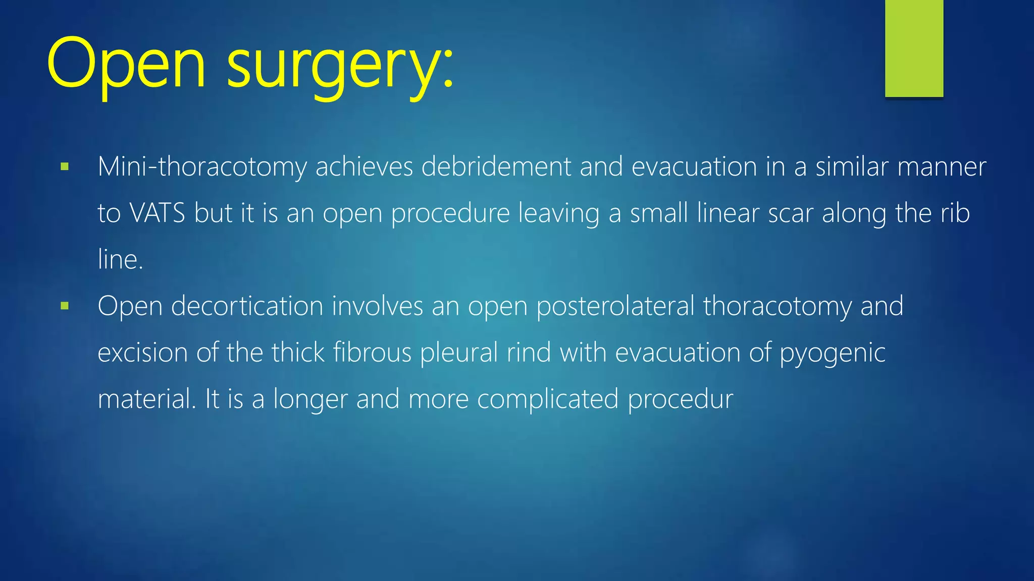 Open surgery:
 Mini-thoracotomy achieves debridement and evacuation in a similar manner
to VATS but it is an open procedure leaving a small linear scar along the rib
line.
 Open decortication involves an open posterolateral thoracotomy and
excision of the thick fibrous pleural rind with evacuation of pyogenic
material. It is a longer and more complicated procedur
 