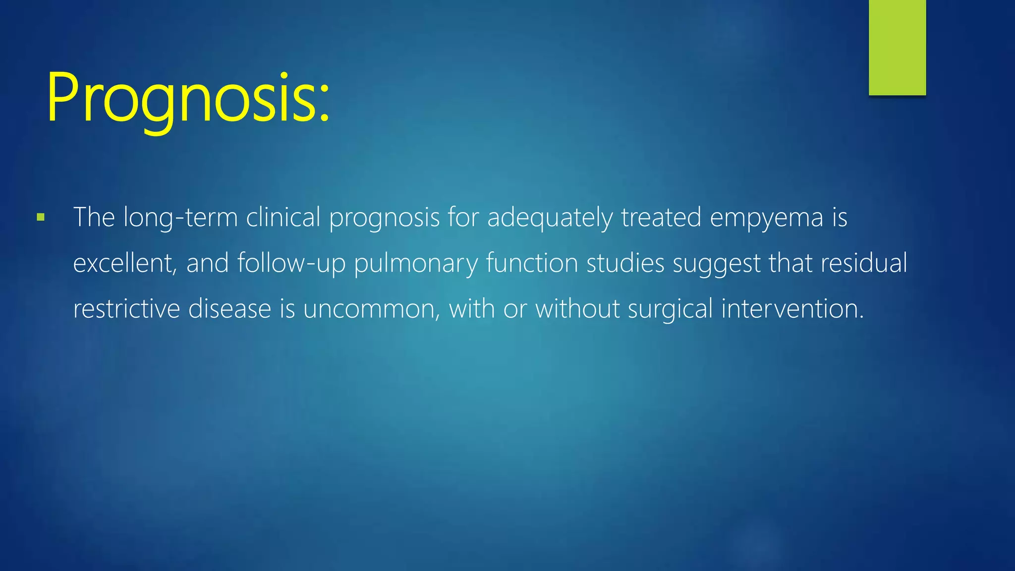 Prognosis:
 The long-term clinical prognosis for adequately treated empyema is
excellent, and follow-up pulmonary function studies suggest that residual
restrictive disease is uncommon, with or without surgical intervention.
 