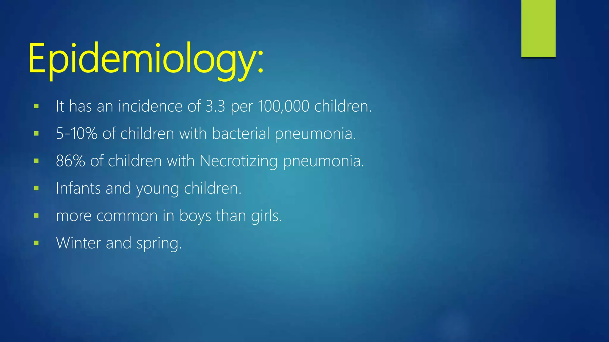 Epidemiology:
 It has an incidence of 3.3 per 100,000 children.
 5-10% of children with bacterial pneumonia.
 86% of children with Necrotizing pneumonia.
 Infants and young children.
 more common in boys than girls.
 Winter and spring.
 