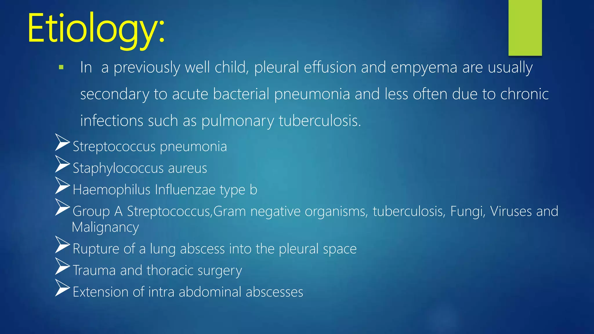 Etiology:
 In a previously well child, pleural effusion and empyema are usually
secondary to acute bacterial pneumonia and less often due to chronic
infections such as pulmonary tuberculosis.
Streptococcus pneumonia
Staphylococcus aureus
Haemophilus Influenzae type b
Group A Streptococcus,Gram negative organisms, tuberculosis, Fungi, Viruses and
Malignancy
Rupture of a lung abscess into the pleural space
Trauma and thoracic surgery
Extension of intra abdominal abscesses
 