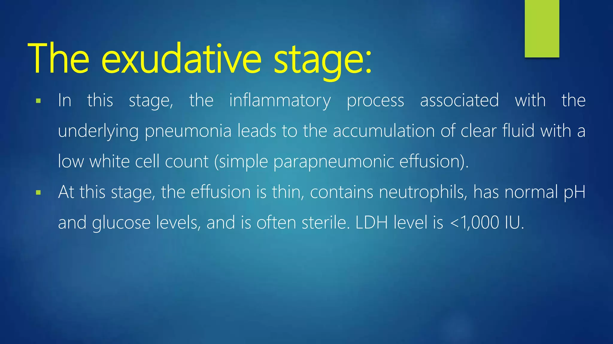 The exudative stage:
 In this stage, the inflammatory process associated with the
underlying pneumonia leads to the accumulation of clear fluid with a
low white cell count (simple parapneumonic effusion).
 At this stage, the effusion is thin, contains neutrophils, has normal pH
and glucose levels, and is often sterile. LDH level is <1,000 IU.
 